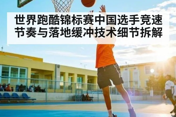 世界跑酷锦标赛中国选手竞速节奏与落地缓冲技术细节拆解